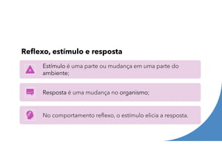 Reflexo, estímulo e resposta
Estímulo é uma parte ou mudança em uma parte do
ambiente;
Resposta é uma mudança no organismo;
No comportamento reflexo, o estímulo elicia a resposta.
 
