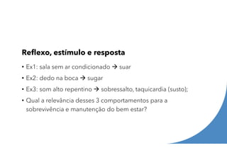 Reflexo, estímulo e resposta
• Ex1: sala sem ar condicionado  suar
• Ex2: dedo na boca  sugar
• Ex3: som alto repentino  sobressalto, taquicardia (susto);
• Qual a relevância desses 3 comportamentos para a
sobrevivência e manutenção do bem estar?
 