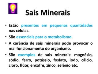 Sais Minerais
• Estão presentes em pequenas quantidades
  nas células.
• São essenciais para o metabolismo.
• A carência de sais minerais pode provocar o
  mal funcionamento do organismo.
• São exemplos de sais minerais: magnésio,
  sódio, ferro, potássio, fosfato, iodo, cálcio,
  cloro, flúor, enxofre, zinco, selênio etc.
 
