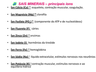 SAIS MINERAIS – principais íons
• Íon Cálcio (Ca) ++ esqueleto, contração muscular, coagulação.

• Íon Magnésio (Mg) 2+ clorofila

• Íon Fosfato (PO4) 3- (componente do ATP e de nucleotídeos)

• Íon Fluoreto (F) - cáries

• Íon Zinco (Zn) ++ enzimas

• Íon Iodeto (I) - hormônios da tireóide

• Íon Ferro (Fe) ++ hemoglobina

• Íon Sódio (Na) + líquido extracelular, estímulos nervosos nos neurônios

• Íon Potássio (K) + contração muscular, estímulos nervosos e ao
  equilíbrio hídrico
 