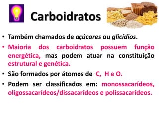 Carboidratos
• Também chamados de açúcares ou glicídios.
• Maioria dos carboidratos possuem função
  energética, mas podem atuar na constituição
  estrutural e genética.
• São formados por átomos de C, H e O.
• Podem ser classificados em: monossacarídeos,
  oligossacarídeos/dissacarídeos e polissacarídeos.
 