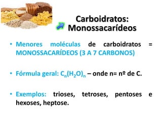 Carboidratos:
                   Monossacarídeos
• Menores moléculas de carboidratos            =
  MONOSSACARÍDEOS (3 A 7 CARBONOS)

• Fórmula geral: Cn(H2O)n – onde n= nº de C.

• Exemplos: trioses, tetroses, pentoses e
  hexoses, heptose.
 