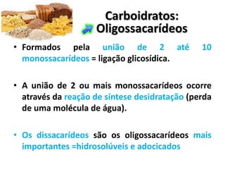 Carboidratos:
                    Oligossacarídeos
• Formados pela união de 2 até                 10
  monossacarídeos = ligação glicosídica.

• A união de 2 ou mais monossacarídeos ocorre
  através da reação de síntese desidratação (perda
  de uma molécula de água).

• Os dissacarídeos são os oligossacarídeos mais
  importantes =hidrosolúveis e adocicados
 