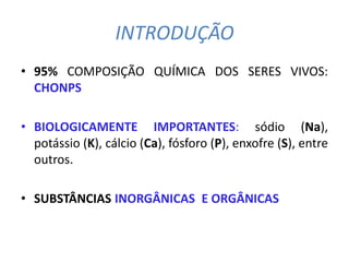 INTRODUÇÃO
• 95% COMPOSIÇÃO QUÍMICA DOS SERES VIVOS:
  CHONPS

• BIOLOGICAMENTE IMPORTANTES: sódio (Na),
  potássio (K), cálcio (Ca), fósforo (P), enxofre (S), entre
  outros.

• SUBSTÂNCIAS INORGÂNICAS E ORGÂNICAS
 