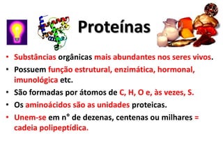 Proteínas
• Substâncias orgânicas mais abundantes nos seres vivos.
• Possuem função estrutural, enzimática, hormonal,
  imunológica etc.
• São formadas por átomos de C, H, O e, às vezes, S.
• Os aminoácidos são as unidades proteicas.
• Unem-se em n° de dezenas, centenas ou milhares =
  cadeia polipeptídica.
 