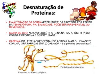 Desnaturação de
                Proteínas:
• É A ALTERAÇÃO DA FORMA (ESTRUTURA) DA PROTEÍNA POR EFEITO
  DA TEMPERATURA, PH, SALINIDADE. PODE SER IRREVERSÍVEL OU
  REVERSÍVEL.

• CLARA DE OVO: NO OVO CRU É PROTEINA NATIVA. APÓS FRITA OU
  COZIDA É PROTEÍNA É DESNATURADA.

• CASEÍNA (DO LEITE) ACRESCENTANDO ÁCIDO (LIMÃO OU VINAGRE)
  COALHA, VIRA PARACASEÍNA (COALHADA – é a proteína desnaturada).
 