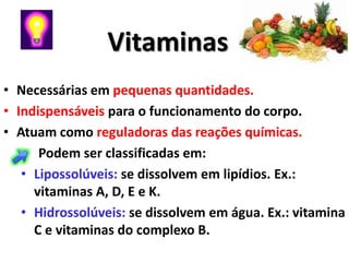 Vitaminas
• Necessárias em pequenas quantidades.
• Indispensáveis para o funcionamento do corpo.
• Atuam como reguladoras das reações químicas.
      Podem ser classificadas em:
   • Lipossolúveis: se dissolvem em lipídios. Ex.:
     vitaminas A, D, E e K.
   • Hidrossolúveis: se dissolvem em água. Ex.: vitamina
     C e vitaminas do complexo B.
 