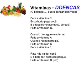 Vitaminas - DOENÇAS
(O balancê,..., quero dançar com você)

Sem a vitamina C,
Escorburto pega você
E o raquitismo acontece, porquê?
Falta a vitamina D.

Quando há cegueira noturna,
Falta a vitamina A
Quando há hemorragia,
Falta a vitamina K
Sem a vitamina E,

Rato não vai ter nenê
E o beri-beri acontece porque,
Falta a vitamina B (um)
 
