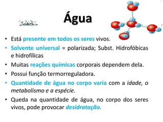 Água
• Está presente em todos os seres vivos.
• Solvente universal = polarizada; Subst. Hidrofóbicas
  e hidrofílicas
• Muitas reações químicas corporais dependem dela.
• Possui função termorreguladora.
• Quantidade de água no corpo varia com a idade, o
  metabolismo e a espécie.
• Queda na quantidade de água, no corpo dos seres
  vivos, pode provocar desidratação.
 