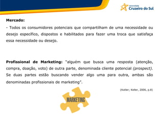 Mercado:
- Todos os consumidores potenciais que compartilham de uma necessidade ou
desejo específico, dispostos e habilitados para fazer uma troca que satisfaça
essa necessidade ou desejo.
Profissional de Marketing: “alguém que busca uma resposta (atenção,
compra, doação, voto) de outra parte, denominada cliente potencial (prospect).
Se duas partes estão buscando vender algo uma para outra, ambas são
denominadas profissionais de marketing”.
(Kotler; Keller, 2006, p.8)
 