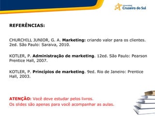 REFERÊNCIAS:
CHURCHILL JUNIOR, G. A. Marketing: criando valor para os clientes.
2ed. São Paulo: Saraiva, 2010.
KOTLER, P. Administração de marketing. 12ed. São Paulo: Pearson
Prentice Hall, 2007.
KOTLER, P. Princípios de marketing. 9ed. Rio de Janeiro: Prentice
Hall, 2003.
ATENÇÃO: Você deve estudar pelos livros.
Os slides são apenas para você acompanhar as aulas.
 