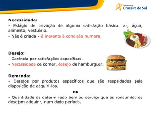 Necessidade:
- Estágio de privação de alguma satisfação básica: ar, água,
alimento, vestuário.
- Não é criada – é inerente à condição humana.
Desejo:
- Carência por satisfações específicas.
- Necessidade de comer, desejo de hamburguer.
Demanda:
- Desejos por produtos específicos que são respaldados pela
disposição de adquiri-los.
ou
- Quantidade de determinado bem ou serviço que os consumidores
desejam adquirir, num dado período.
 