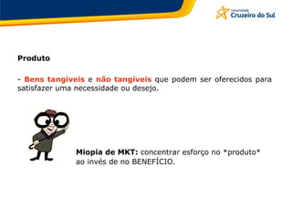 Produto
- Bens tangíveis e não tangíveis que podem ser oferecidos para
satisfazer uma necessidade ou desejo.
Miopia de MKT: concentrar esforço no *produto*
ao invés de no BENEFÍCIO.
 