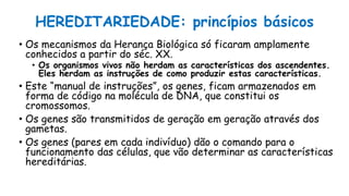 HEREDITARIEDADE: princípios básicos
• Os mecanismos da Herança Biológica só ficaram amplamente
conhecidos a partir do séc. XX.
• Os organismos vivos não herdam as características dos ascendentes.
Eles herdam as instruções de como produzir estas características.
• Este “manual de instruções”, os genes, ficam armazenados em
forma de código na molécula de DNA, que constitui os
cromossomos.
• Os genes são transmitidos de geração em geração através dos
gametas.
• Os genes (pares em cada indivíduo) dão o comando para o
funcionamento das células, que vão determinar as características
hereditárias.
 