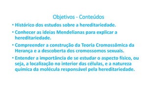 Objetivos - Conteúdos
• Histórico dos estudos sobre a hereditariedade.
• Conhecer as ideias Mendelianas para explicar a
hereditariedade.
• Compreender a construção da Teoria Cromossômica da
Herança e a descoberta dos cromossomos sexuais.
• Entender a importância de se estudar o aspecto físico, ou
seja, a localização no interior das células, e a natureza
química da molécula responsável pela hereditariedade.
 