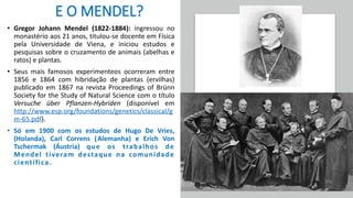 E O MENDEL?
• Gregor Johann Mendel (1822-1884): ingressou no
monastério aos 21 anos, titulou-se docente em Física
pela Universidade de Viena, e iniciou estudos e
pesquisas sobre o cruzamento de animais (abelhas e
ratos) e plantas.
• Seus mais famosos experimenteos ocorreram entre
1856 e 1864 com hibridação de plantas (ervilhas)
publicado em 1867 na revista Proceedings of Brünn
Society for the Study of Natural Science com o título
Versuche über Pflanzen-Hybriden (disponível em
http://www.esp.org/foundations/genetics/classical/g
m-65.pdf).
• Só em 1900 com os estudos de Hugo De Vries,
(Holanda), Carl Correns (Alemanha) e Erich Von
Tschermak (Áustria) que os trabalhos de
Mendel tiveram destaque na comunidade
científica.
 