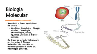 Biologia
Molecular
• Associada a áreas tradicionais
da ciência
• Genética, Bioquímica, Biologia
Celular, Imunologia,
Microbiologia, Física,
Química Orgânica e Físico-
química.
• As áreas de estudo tipicamente
pertencentes à Biologia
Molecular são relativas ao
material genético e fluxo da
informação genética.
 