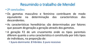 Resumindo o trabalho de Mendel
• 2º conclusões:
• Os gametas masculino e feminino contribuem de modo
equivalente na determinação das características dos
descendentes.
• As características hereditárias são determinadas por fatores
que passam degeração a geração através dos gametas.
• A geração F2 de um cruzamento onde os tipos parentais
diferem quanto a uma característica é constituída por três tipos
de indivíduos, na proporção de:
• 1puro dominante: 2 híbridos: 1 puro recessivo
 