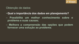 2º Etapa

Obtenção de dados
• Qual a importância dos dados em planejamento?

– Possibilita um melhor conhecimento sobre o
problema e suas causas;
– Melhora a compreensão das opções que podem
fornecer uma solução ao problema.

 