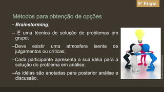 5º Etapa

Métodos para obtenção de opções
• Brainstorming:
– É uma técnica de solução de problemas em
grupo;

isenta

de

–Cada participante apresenta a sua idéia para a
solução do problema em análise;
–As idéias são anotadas para posterior análise e
discussão.

http://picemony.com/brainstorming.html

–Deve existir uma atmosfera
julgamentos ou críticas;

 