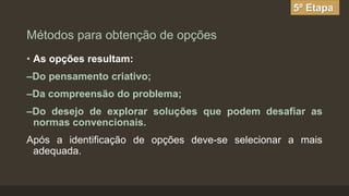 5º Etapa

Métodos para obtenção de opções
• As opções resultam:

–Do pensamento criativo;
–Da compreensão do problema;

–Do desejo de explorar soluções que podem desafiar as
normas convencionais.
Após a identificação de opções deve-se selecionar a mais
adequada.

 