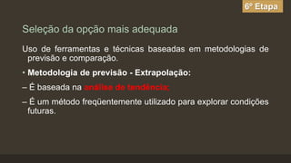 6º Etapa

Seleção da opção mais adequada
Uso de ferramentas e técnicas baseadas em metodologias de
previsão e comparação.
• Metodologia de previsão - Extrapolação:
– É baseada na análise de tendência;
– É um método freqüentemente utilizado para explorar condições
futuras.

 