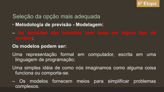 6º Etapa

Seleção da opção mais adequada
• Metodologia de previsão - Modelagem:
– As decisões são tomadas com base em algum tipo de
modelo;

Os modelos podem ser:
Uma representação formal em computador, escrita em uma
linguagem de programação;
Uma simples idéia de como nós imaginamos como alguma coisa
funciona ou comporta-se.

– Os modelos fornecem meios para simplificar problemas
complexos.

 
