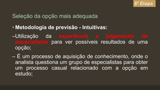 6º Etapa

Seleção da opção mais adequada
• Metodologia de previsão - Intuitivas:

–Utilização da experiência e julgamento de
especialistas para ver possíveis resultados de uma
opção;
– É um processo de aquisição de conhecimento, onde o
analista questiona um grupo de especialistas para obter
um processo casual relacionado com a opção em
estudo;

 