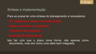 8º Etapa

Síntese e implementação
Para se possa ter uma síntese do planejamento é necessários:

– Ter objetivos e metas bem articulados;
–Dados coletados e analisados;

– Problema bem definido;
–Conjunto de alternativas.

Isto faz com que o plano tome forma, não apenas como
documento, mas sim como uma idéia bem integrada.

 