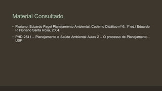 Material Consultado
• Floriano, Eduardo Pagel Planejamento Ambiental, Caderno Didático nº 6, 1ª ed./ Eduardo
P. Floriano Santa Rosa, 2004.
• PHD 2541 – Planejamento e Saúde Ambiental Aulas 2 – O processo de Planejamento USP

 