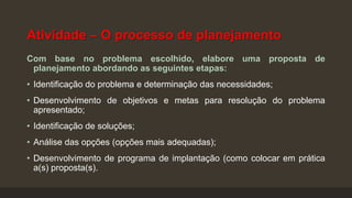 Atividade – O processo de planejamento
Com base no problema escolhido, elabore uma proposta de
planejamento abordando as seguintes etapas:
• Identificação do problema e determinação das necessidades;
• Desenvolvimento de objetivos e metas para resolução do problema
apresentado;
• Identificação de soluções;
• Análise das opções (opções mais adequadas);
• Desenvolvimento de programa de implantação (como colocar em prática
a(s) proposta(s).

 