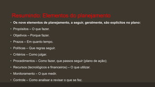 Resumindo: Elementos do planejamento
• Os nove elementos de planejamento, a seguir, geralmente, são explícitos no plano:
• Propósitos – O que fazer.
• Objetivos – Porque fazer.

• Prazos – Em quanto tempo.
• Políticas – Que regras seguir.
• Critérios – Como julgar.
• Procedimentos – Como fazer, que passos seguir (plano de ação);
• Recursos (tecnológicos e financeiros) – O que utilizar.

• Monitoramento – O que medir.
• Controle – Como analisar e revisar o que se fez.

 