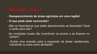 ! Discussão – Caso 1
• Desaparecimento de áreas agrícolas em uma região!

• O que pode estar ocorrendo?
–São os fazendeiros que estão abandonando as fazendas? Qual
a razão para isto?
–As condições locais não incentivam os jovens a se fixarem no
campo?

– Existe uma pressão para a expansão de áreas residenciais,
industriais ou para outra atividade?

 