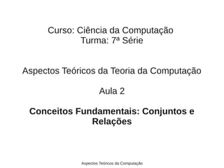 Curso: Ciência da Computação
             Turma: 7ª Série


Aspectos Teóricos da Teoria da Computação

                     Aula 2

 Conceitos Fundamentais: Conjuntos e
              Relações



             Aspectos Teóricos da Computação
 
