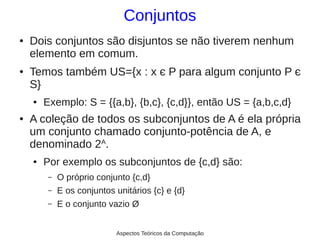 Conjuntos
●   Dois conjuntos são disjuntos se não tiverem nenhum
    elemento em comum.
●   Temos também US={x : x є P para algum conjunto P є
    S}
    ●   Exemplo: S = {{a,b}, {b,c}, {c,d}}, então US = {a,b,c,d}
●   A coleção de todos os subconjuntos de A é ela própria
    um conjunto chamado conjunto-potência de A, e
    denominado 2A.
    ●   Por exemplo os subconjuntos de {c,d} são:
         –   O próprio conjunto {c,d}
         –   E os conjuntos unitários {c} e {d}
         –   E o conjunto vazio Ø


                            Aspectos Teóricos da Computação
 