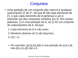 Conjuntos
●   Uma partição de um conjunto não vazio A é qualquer
    subconjunto ∏ de 2A, tal que Ø não seja elemento de
    ∏, e que cada elemento de A pertença a um e
    somente um dos conjuntos contidos em ∏. Em outras
    palavras, ∏ é uma partição de A, se ∏ for um conjunto
    de subconjuntos de A, tal que:
    1. Cada elemento de ∏ é não vazio;
    2. Membros distintos de ∏ são disjuntos;
    3. U∏ = A;

    ●   Por exemplo, {{a,b},{c},{d}} é uma partição de {a,b,c,d},
        mas {{b,c,{c,d}} não o é.


                        Aspectos Teóricos da Computação
 