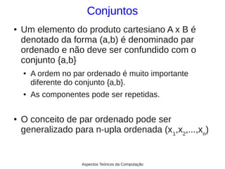 Conjuntos
●   Um elemento do produto cartesiano A x B é
    denotado da forma (a,b) é denominado par
    ordenado e não deve ser confundido com o
    conjunto {a,b}
    ●   A ordem no par ordenado é muito importante
        diferente do conjunto {a,b}.
    ●   As componentes pode ser repetidas.

●   O conceito de par ordenado pode ser
    generalizado para n-upla ordenada (x 1,x2,...,xn)


                     Aspectos Teóricos da Computação
 