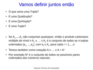 Vamos definir juntos então
●   O que seria uma Tripla?
●   E uma Quádrupla?
●   E uma Quíntupla?
●   E uma Tupla?


●   Se A1,...,An são conjuntos quaisquer, então o produto cartesiano
    múltiplo de nível n A1 x … x An é o conjunto de todas as n-tuplas
    ordenadas (a1, ...,an), com ai є Ai, para cada i = 1,...,n
●   Temos também como notação A x … x A = An
●   Por exemplo N2 é o conjunto de todos os possíveis pares
    ordenados dos números naturais.


                        Aspectos Teóricos da Computação
 