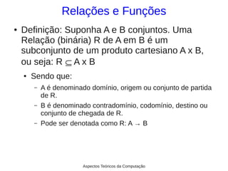 Relações e Funções
●   Definição: Suponha A e B conjuntos. Uma
    Relação (binária) R de A em B é um
    subconjunto de um produto cartesiano A x B,
    ou seja: R ⊆ A x B
    ●   Sendo que:
        –   A é denominado domínio, origem ou conjunto de partida
            de R.
        –   B é denominado contradomínio, codomínio, destino ou
            conjunto de chegada de R.
        –   Pode ser denotada como R: A → B




                         Aspectos Teóricos da Computação
 