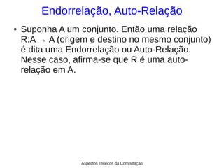 Endorrelação, Auto-Relação
●   Suponha A um conjunto. Então uma relação
    R:A → A (origem e destino no mesmo conjunto)
    é dita uma Endorrelação ou Auto-Relação.
    Nesse caso, afirma-se que R é uma auto-
    relação em A.




                  Aspectos Teóricos da Computação
 