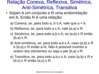 Relação Conexa, Reflexiva, Simétrica,
      Anti-Simétrica, Transitiva
●   Sejam A um conjunto e R uma endorrelação
    em A. Então R é uma relação:
    a) Conexa, se, para todo a, b є A, vale que a = b.
    b) Reflexiva, se, para todo a є A, vale (a,a) є R.
    c) Simétrica, se, para todo a,b є A, se (a,b) є R então
      (b,a) є R.
    d) Anti-simétrica, se, para todo a,b є A, caso (a,b) є R
      e (b,a) є R então a=b. Não é possível inverter a
      ordem dos elementos ou seja o par (b,a) ∉R.
    e) Transitiva, se, para todo a,b,c є A, caso (a,b) є R e
      (b,c) є R então (a,c) є R.


                     Aspectos Teóricos da Computação
 