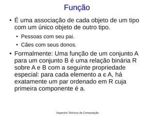 Função
●   É uma associação de cada objeto de um tipo
    com um único objeto de outro tipo.
    ●   Pessoas com seu pai.
    ●   Cães com seus donos.
●   Formalmente: Uma função de um conjunto A
    para um conjunto B é uma relação binária R
    sobre A e B com a seguinte propriedade
    especial: para cada elemento a є A, há
    exatamente um par ordenado em R cuja
    primeira componente é a.


                     Aspectos Teóricos da Computação
 