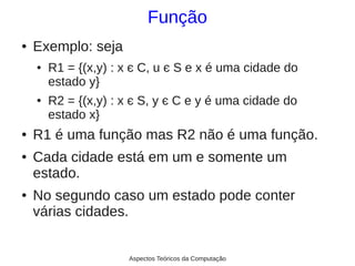 Função
●   Exemplo: seja
    ●   R1 = {(x,y) : x є C, u є S e x é uma cidade do
        estado y}
    ●   R2 = {(x,y) : x є S, y є C e y é uma cidade do
        estado x}
●   R1 é uma função mas R2 não é uma função.
●   Cada cidade está em um e somente um
    estado.
●   No segundo caso um estado pode conter
    várias cidades.


                      Aspectos Teóricos da Computação
 