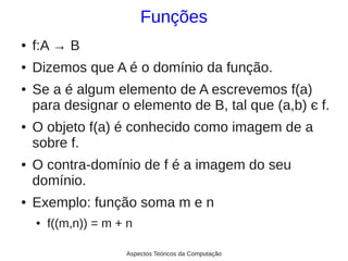 Funções
●   f:A → B
●   Dizemos que A é o domínio da função.
●   Se a é algum elemento de A escrevemos f(a)
    para designar o elemento de B, tal que (a,b) є f.
●   O objeto f(a) é conhecido como imagem de a
    sobre f.
●   O contra-domínio de f é a imagem do seu
    domínio.
●   Exemplo: função soma m e n
    ●   f((m,n)) = m + n

                      Aspectos Teóricos da Computação
 