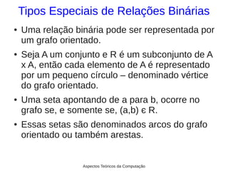 Tipos Especiais de Relações Binárias
●   Uma relação binária pode ser representada por
    um grafo orientado.
●   Seja A um conjunto e R é um subconjunto de A
    x A, então cada elemento de A é representado
    por um pequeno círculo – denominado vértice
    do grafo orientado.
●   Uma seta apontando de a para b, ocorre no
    grafo se, e somente se, (a,b) є R.
●   Essas setas são denominados arcos do grafo
    orientado ou também arestas.


                  Aspectos Teóricos da Computação
 