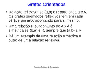 Grafos Orientados
●   Relação reflexiva: se (a,a) є R para cada a є A.
    Os grafos orientados reflexivos têm em cada
    vértice um arco apontando para si mesmo.
●   Uma relação R subconjunto de A x A é
    simétrica se (b,a) є R, sempre que (a,b) є R.
●   Dê um exemplo de uma relação simétrica e
    outro de uma relação reflexiva.




                   Aspectos Teóricos da Computação
 