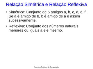 Relação Simétrica e Relação Reflexiva
●   Simétrica: Conjunto de 6 amigos a, b, c, d, e, f.
    Se a é amigo de b, b é amigo de a e assim
    sucessivamente.
●   Reflexiva: Conjunto dos números naturais
    menores ou iguais a ele mesmo.




                   Aspectos Teóricos da Computação
 