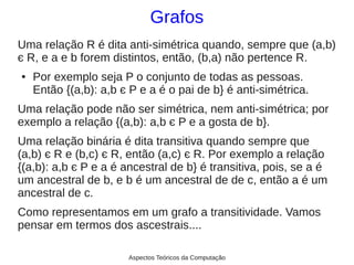 Grafos
Uma relação R é dita anti-simétrica quando, sempre que (a,b)
є R, e a e b forem distintos, então, (b,a) não pertence R.
●   Por exemplo seja P o conjunto de todas as pessoas.
    Então {(a,b): a,b є P e a é o pai de b} é anti-simétrica.
Uma relação pode não ser simétrica, nem anti-simétrica; por
exemplo a relação {(a,b): a,b є P e a gosta de b}.
Uma relação binária é dita transitiva quando sempre que
(a,b) є R e (b,c) є R, então (a,c) є R. Por exemplo a relação
{(a,b): a,b є P e a é ancestral de b} é transitiva, pois, se a é
um ancestral de b, e b é um ancestral de de c, então a é um
ancestral de c.
Como representamos em um grafo a transitividade. Vamos
pensar em termos dos ascestrais....

                       Aspectos Teóricos da Computação
 
