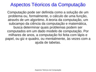 Aspectos Téoricos da Computação
 Computação pode ser definida como a solução de um
  problema ou, formalmente, o cálculo de uma função,
 através de um algoritmo. A teoria da computação, um
  subcampo da ciência da computação e matemática,
     busca determinar quais problemas podem ser
 computados em um dado modelo de computação. Por
  milhares de anos, a computação foi feita com lápis e
papel, ou giz e quadro, ou mentalmente, às vezes com a
                    ajuda de tabelas.




                  Aspectos Teóricos da Computação
 