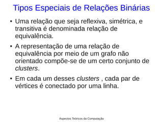 Tipos Especiais de Relações Binárias
●   Uma relação que seja reflexiva, simétrica, e
    transitiva é denominada relação de
    equivalência.
●   A representação de uma relação de
    equivalência por meio de um grafo não
    orientado compõe-se de um certo conjunto de
    clusters.
●   Em cada um desses clusters , cada par de
    vértices é conectado por uma linha.



                   Aspectos Teóricos da Computação
 